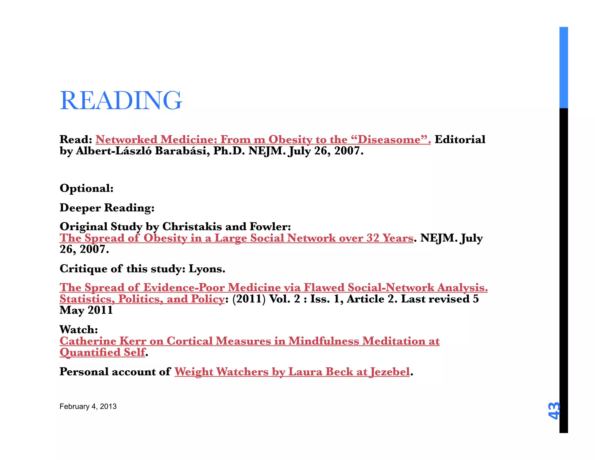 READING 
Read: Networked Medicine: From m Obesity to the “Diseasome”. Editorial
by Albert-László Barabási, Ph.D. NEJM. July 26, 2007. 

Optional: 
Deeper Reading: 
Original Study by Christakis and Fowler:
The Spread of Obesity in a Large Social Network over 32 Years. NEJM. July
26, 2007. 
Critique of this study: Lyons. 
The Spread of Evidence-Poor Medicine via Flawed Social-Network Analysis.
Statistics, Politics, and Policy: (2011) Vol. 2 : Iss. 1, Article 2. Last revised 5
May 2011
Watch:
Catherine Kerr on Cortical Measures in Mindfulness Meditation at
Quantiﬁed Self. 
Personal account of Weight Watchers by Laura Beck at Jezebel. 





                                                                                      43	
  

February 4, 2013
 