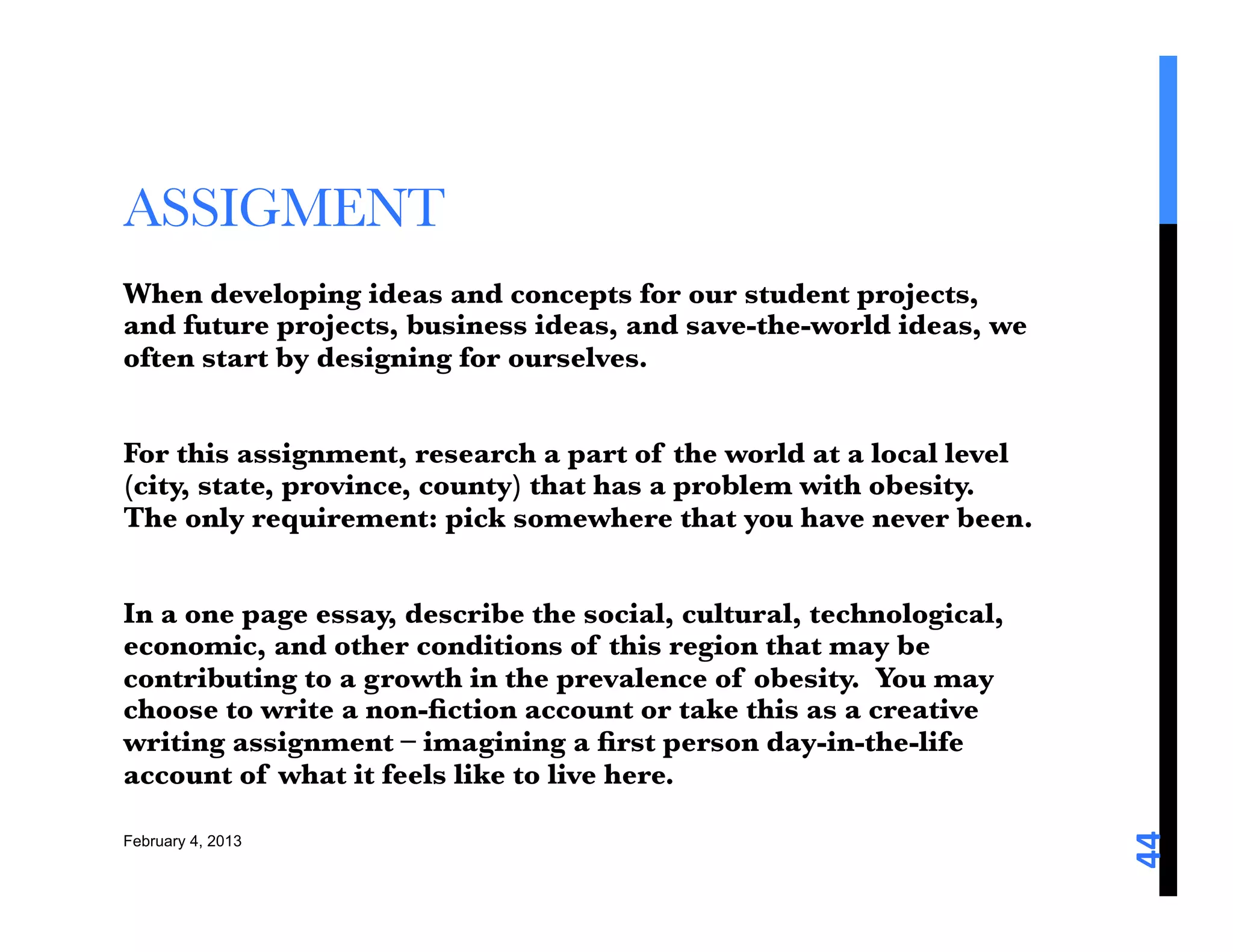 ASSIGMENT
When developing ideas and concepts for our student projects,
and future projects, business ideas, and save-the-world ideas, we
often start by designing for ourselves.

For this assignment, research a part of the world at a local level
(city, state, province, county) that has a problem with obesity.
The only requirement: pick somewhere that you have never been.

In a one page essay, describe the social, cultural, technological,
economic, and other conditions of this region that may be
contributing to a growth in the prevalence of obesity. You may
choose to write a non-ﬁction account or take this as a creative
writing assignment – imagining a ﬁrst person day-in-the-life
account of what it feels like to live here. 





                                                                     44	
  
February 4, 2013
 