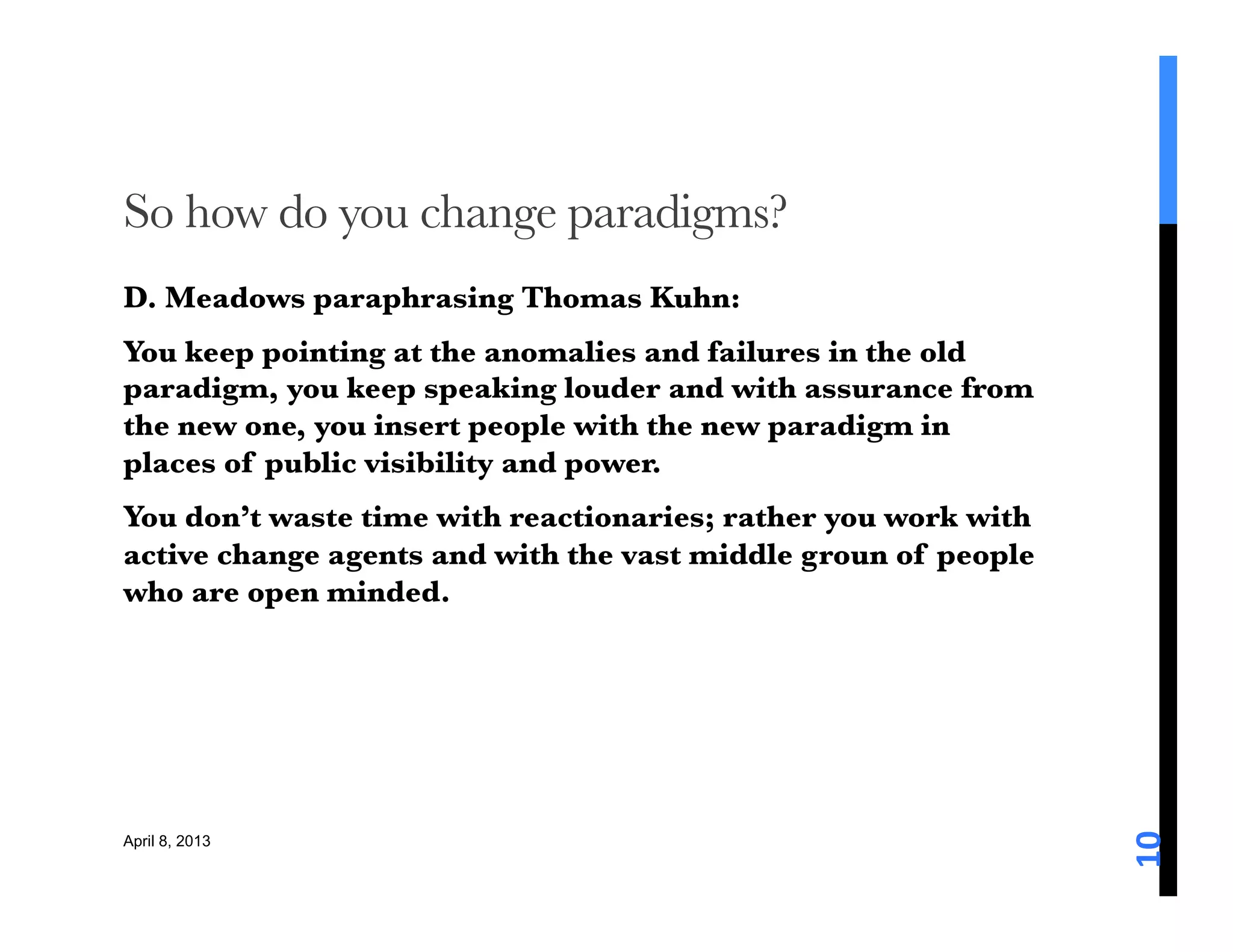 So how do you change paradigms?
D. Meadows paraphrasing Thomas Kuhn: 
You keep pointing at the anomalies and failures in the old
paradigm, you keep speaking louder and with assurance from
the new one, you insert people with the new paradigm in
places of public visibility and power. 
You don’t waste time with reactionaries; rather you work with
active change agents and with the vast middle groun of people
who are open minded.





                                                                10	
  
April 8, 2013
 