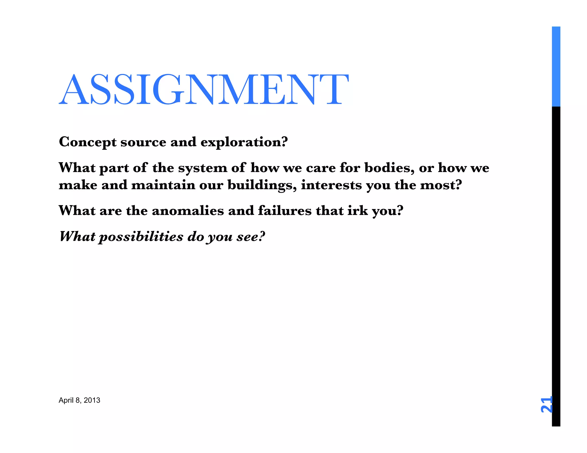 ASSIGNMENT 
Concept source and exploration? 
What part of the system of how we care for bodies, or how we
make and maintain our buildings, interests you the most? 
What are the anomalies and failures that irk you?
What possibilities do you see?






                                                               21	
  
April 8, 2013
 