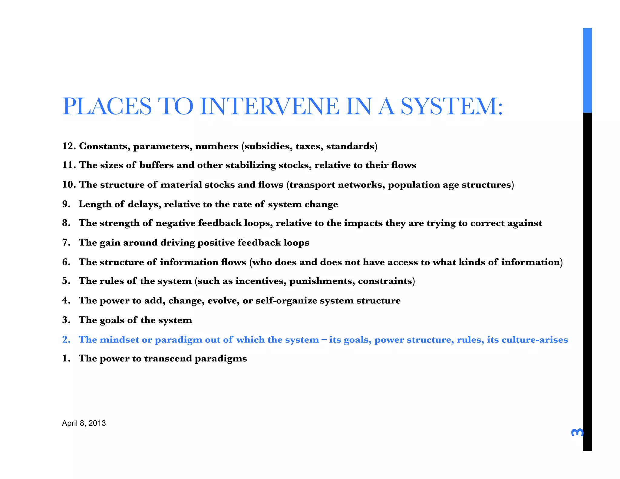 PLACES TO INTERVENE IN A SYSTEM: 
12. Constants, parameters, numbers (subsidies, taxes, standards)
11. The sizes of buffers and other stabilizing stocks, relative to their ﬂows
10. The structure of material stocks and ﬂows (transport networks, population age structures)
9. Length of delays, relative to the rate of system change
8. The strength of negative feedback loops, relative to the impacts they are trying to correct against
7. The gain around driving positive feedback loops
6. The structure of information ﬂows (who does and does not have access to what kinds of information)
5. The rules of the system (such as incentives, punishments, constraints)
4. The power to add, change, evolve, or self-organize system structure
3. The goals of the system
2. The mindset or paradigm out of which the system – its goals, power structure, rules, its culture-arises
1. The power to transcend paradigms




April 8, 2013




                                                                                                          3	
  
 