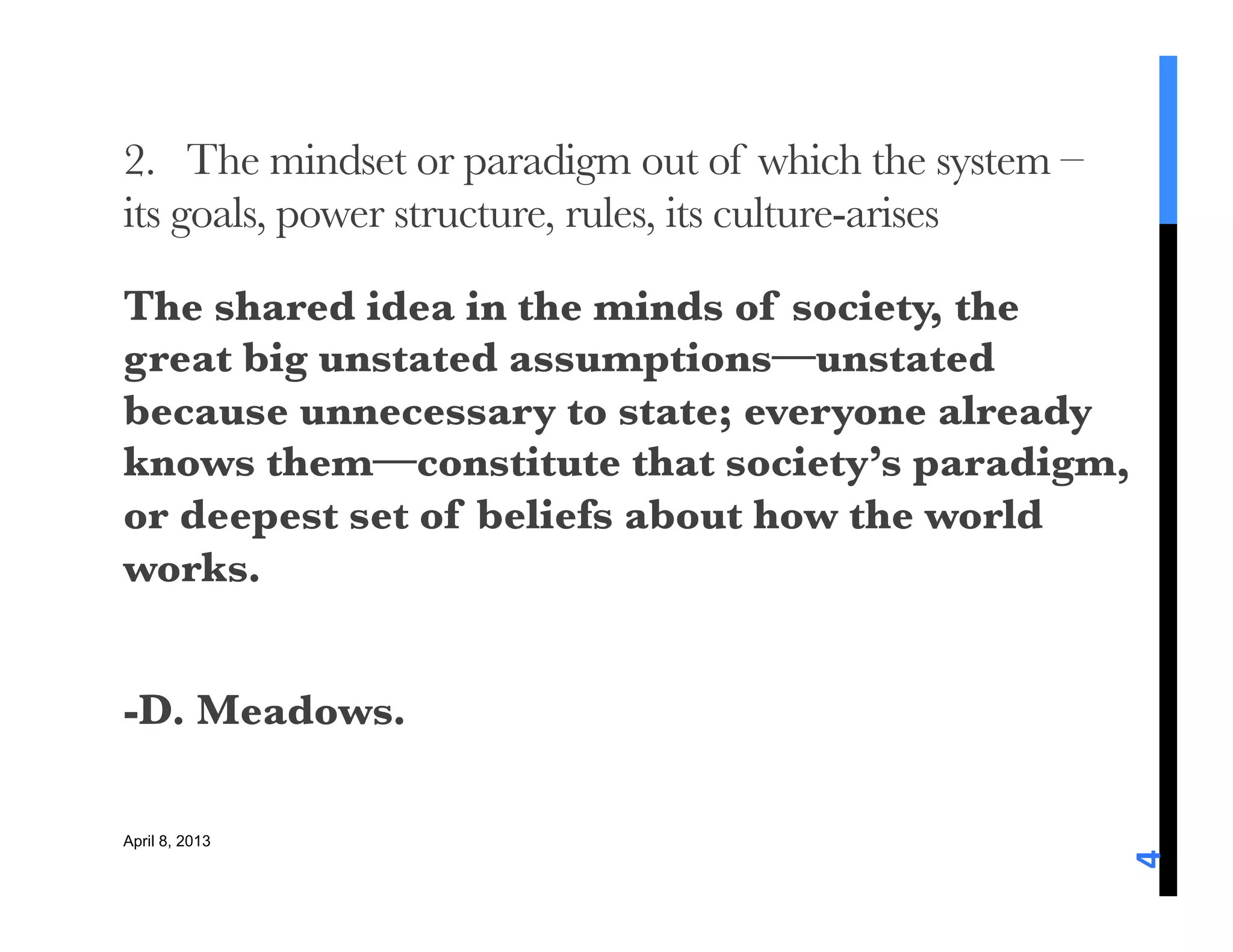 2. The mindset or paradigm out of which the system –
its goals, power structure, rules, its culture-arises

The shared idea in the minds of society, the
great big unstated assumptions—unstated
because unnecessary to state; everyone already
knows them—constitute that society’s paradigm,
or deepest set of beliefs about how the world
works.

-D. Meadows. 

April 8, 2013




                                                         4	
  
 