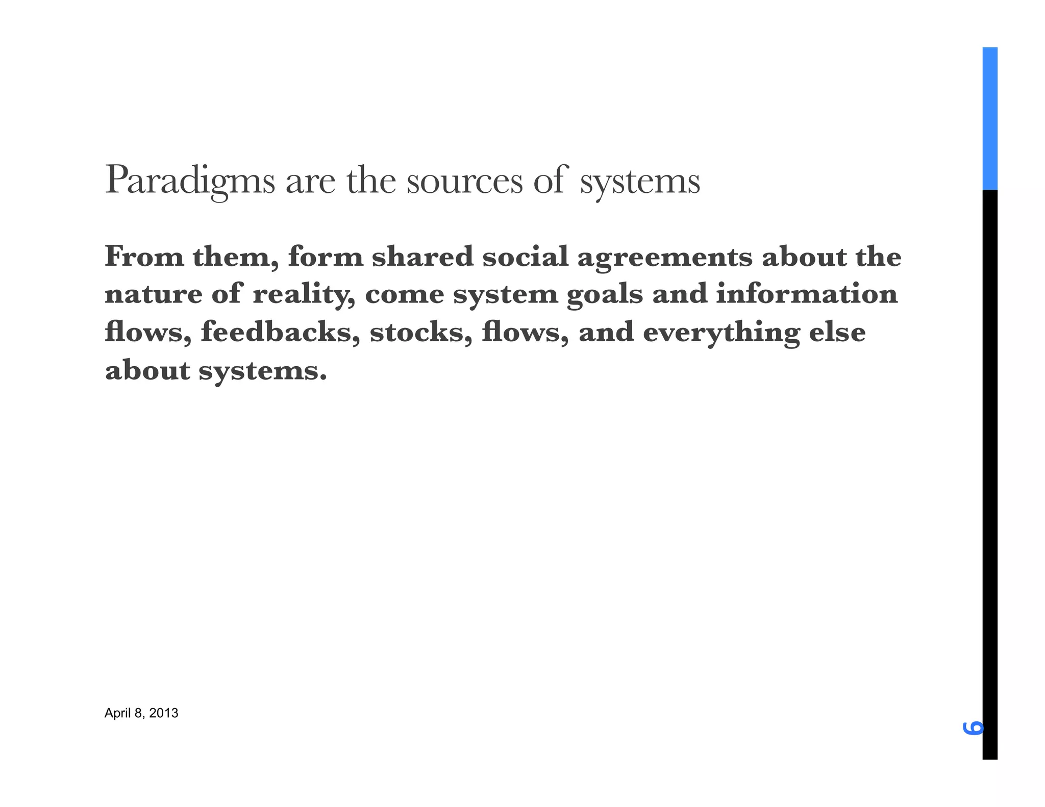 Paradigms are the sources of systems
From them, form shared social agreements about the
nature of reality, come system goals and information
ﬂows, feedbacks, stocks, ﬂows, and everything else
about systems. 






April 8, 2013




                                                       6	
  
 