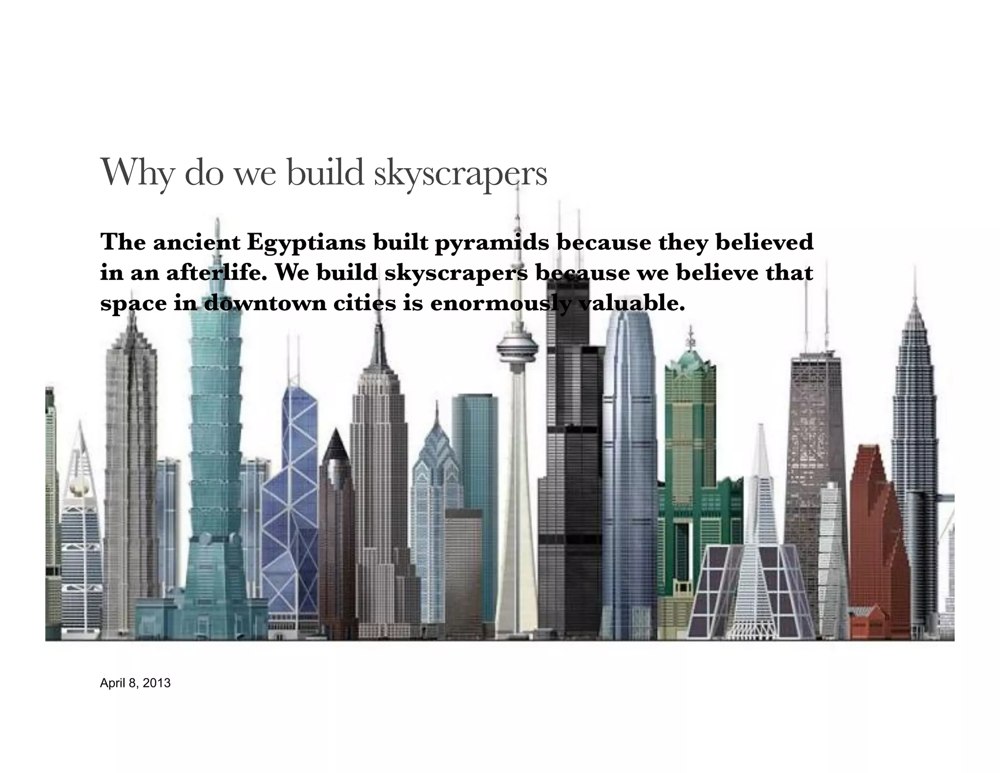 Why do we build skyscrapers
The ancient Egyptians built pyramids because they believed
in an afterlife. We build skyscrapers because we believe that
space in downtown cities is enormously valuable.





April 8, 2013
 