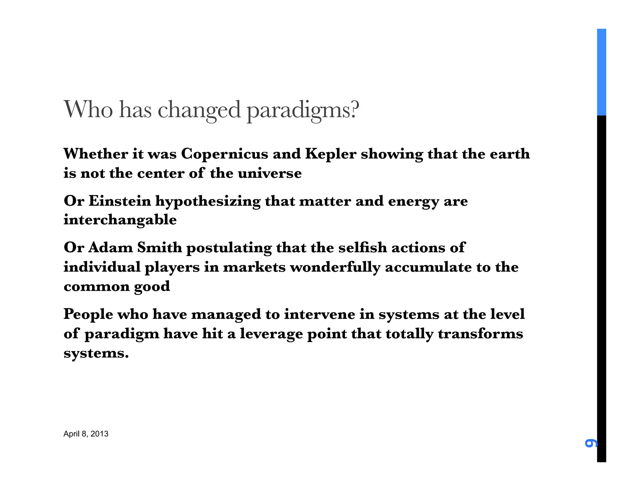 Who has changed paradigms?
Whether it was Copernicus and Kepler showing that the earth
is not the center of the universe
Or Einstein hypothesizing that matter and energy are
interchangable
Or Adam Smith postulating that the selﬁsh actions of
individual players in markets wonderfully accumulate to the
common good
People who have managed to intervene in systems at the level
of paradigm have hit a leverage point that totally transforms
systems. 



April 8, 2013




                                                                9	
  
 