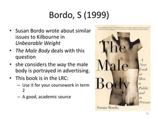 Bordo, S (1999)
• Susan Bordo wrote about similar
issues to Kilbourne in
Unbearable Weight
• The Male Body deals with this
question
• she considers the way the male
body is portrayed in advertising.
• This book is in the LRC:
– Use it for your coursework in term
2
– A good, academic source
10
 