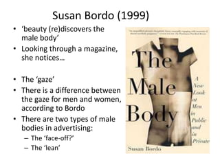 Susan Bordo (1999)
• ‘beauty (re)discovers the
male body’
• Looking through a magazine,
she notices…
• The ‘gaze’
• There is a difference between
the gaze for men and women,
according to Bordo
• There are two types of male
bodies in advertising:
– The ‘face-off?’
– The ‘lean’
 