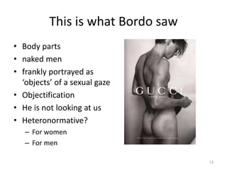 This is what Bordo saw
• Body parts
• naked men
• frankly portrayed as
‘objects’ of a sexual gaze
• Objectification
• He is not looking at us
• Heteronormative?
– For women
– For men
13
 