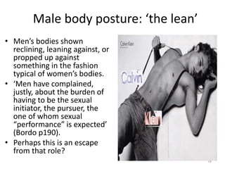 Male body posture: ‘the lean’
• Men’s bodies shown
reclining, leaning against, or
propped up against
something in the fashion
typical of women’s bodies.
• ‘Men have complained,
justly, about the burden of
having to be the sexual
initiator, the pursuer, the
one of whom sexual
“performance” is expected’
(Bordo p190).
• Perhaps this is an escape
from that role?
16
 
