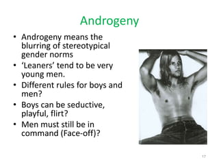 Androgeny
• Androgeny means the
blurring of stereotypical
gender norms
• ‘Leaners’ tend to be very
young men.
• Different rules for boys and
men?
• Boys can be seductive,
playful, flirt?
• Men must still be in
command (Face-off)?
17
 