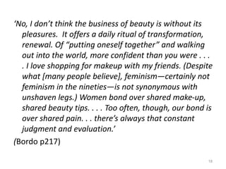 ‘No, I don’t think the business of beauty is without its
pleasures. It offers a daily ritual of transformation,
renewal. Of “putting oneself together” and walking
out into the world, more confident than you were . . .
. I love shopping for makeup with my friends. (Despite
what [many people believe], feminism—certainly not
feminism in the nineties—is not synonymous with
unshaven legs.) Women bond over shared make-up,
shared beauty tips. . . . Too often, though, our bond is
over shared pain. . . there’s always that constant
judgment and evaluation.’
(Bordo p217)
18
 