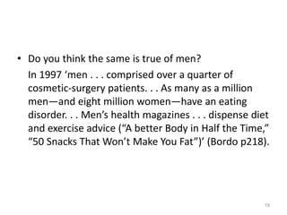 • Do you think the same is true of men?
In 1997 ‘men . . . comprised over a quarter of
cosmetic-surgery patients. . . As many as a million
men—and eight million women—have an eating
disorder. . . Men’s health magazines . . . dispense diet
and exercise advice (“A better Body in Half the Time,”
“50 Snacks That Won’t Make You Fat”)’ (Bordo p218).
19
 
