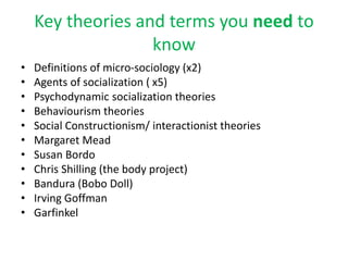 Key theories and terms you need to
know
• Definitions of micro-sociology (x2)
• Agents of socialization ( x5)
• Psychodynamic socialization theories
• Behaviourism theories
• Social Constructionism/ interactionist theories
• Margaret Mead
• Susan Bordo
• Chris Shilling (the body project)
• Bandura (Bobo Doll)
• Irving Goffman
• Garfinkel
 