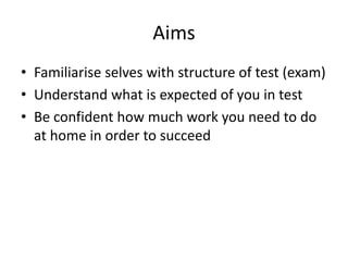 Aims
• Familiarise selves with structure of test (exam)
• Understand what is expected of you in test
• Be confident how much work you need to do
at home in order to succeed
 
