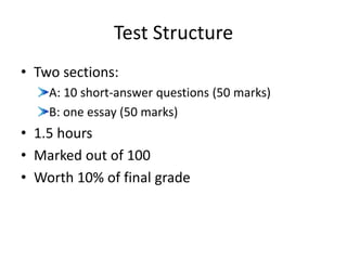 Test Structure
• Two sections:
A: 10 short-answer questions (50 marks)
B: one essay (50 marks)
• 1.5 hours
• Marked out of 100
• Worth 10% of final grade
 