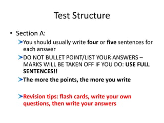 Test Structure
• Section A:
You should usually write four or five sentences for
each answer
DO NOT BULLET POINT/LIST YOUR ANSWERS –
MARKS WILL BE TAKEN OFF IF YOU DO: USE FULL
SENTENCES!!
The more the points, the more you write
Revision tips: flash cards, write your own
questions, then write your answers
 