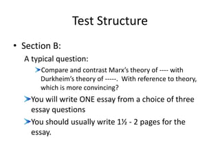 Test Structure
• Section B:
A typical question:
Compare and contrast Marx’s theory of ---- with
Durkheim’s theory of -----. With reference to theory,
which is more convincing?
You will write ONE essay from a choice of three
essay questions
You should usually write 1½ - 2 pages for the
essay.
 