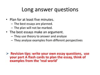 Long answer questions
• Plan for at least five minutes.
– The best essays are planned.
– The plan will not be marked.
• The best essays make an argument.
– They use theory to answer and analyse
– They analyse examples from different perspectives
 Revision tips: write your own essay questions, use
your part A flash cards to plan the essay, think of
examples from the ‘real world’
 