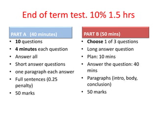 End of term test. 10% 1.5 hrs
PART A (40 minutes)
• 10 questions
• 4 minutes each question
• Answer all
• Short answer questions
• one paragraph each answer
• Full sentences (0.25
penalty)
• 50 marks
PART B (50 mins)
• Choose 1 of 3 questions
• Long answer question
• Plan: 10 mins
• Answer the question: 40
mins
• Paragraphs (intro, body,
conclusion)
• 50 marks
 