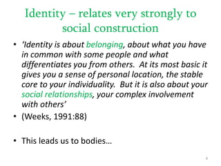 Identity – relates very strongly to
social construction
• ‘Identity is about belonging, about what you have
in common with some people and what
differentiates you from others. At its most basic it
gives you a sense of personal location, the stable
core to your individuality. But it is also about your
social relationships, your complex involvement
with others’
• (Weeks, 1991:88)
• This leads us to bodies…
4
 