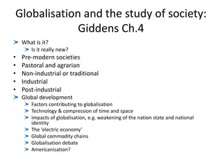 Globalisation and the study of society:
Giddens Ch.4
What is it?
Is it really new?
• Pre-modern societies
• Pastoral and agrarian
• Non-industrial or traditional
• Industrial
• Post-industrial
Global development
Factors contributing to globalisation
Technology & compression of time and space
Impacts of globalisation, e.g. weakening of the nation state and national
identity
The ‘electric economy’
Global commodity chains
Globalisation debate
Americanisation?
 