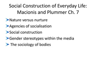 Social Construction of Everyday Life:
Macionis and Plummer Ch. 7
Nature versus nurture
Agencies of socialisation
Social construction
Gender stereotypes within the media
The sociology of bodies
 