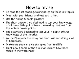How to revise
• Re-read the set reading, taking notes on these key topics.
• Meet with your friends and test each other.
• Use the online Moodle glossary
• The short answers are designed to test your knowledge
of all those little points from the reading: not just from
the lecture power points
• The essays are designed to test your in-depth critical
knowledge of the theories.
• You can’t answer the essay questions without doing a lot
of hard work.
• Make sure you can give examples from real life
• Think about some of the questions which have been
raised in the workshops
 