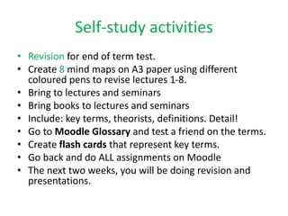 Self-study activities
• Revision for end of term test.
• Create 8 mind maps on A3 paper using different
coloured pens to revise lectures 1-8.
• Bring to lectures and seminars
• Bring books to lectures and seminars
• Include: key terms, theorists, definitions. Detail!
• Go to Moodle Glossary and test a friend on the terms.
• Create flash cards that represent key terms.
• Go back and do ALL assignments on Moodle
• The next two weeks, you will be doing revision and
presentations.
 