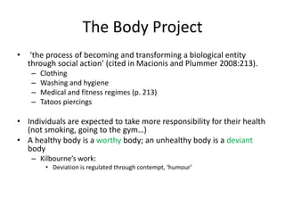 The Body Project
• ‘the process of becoming and transforming a biological entity
through social action’ (cited in Macionis and Plummer 2008:213).
– Clothing
– Washing and hygiene
– Medical and fitness regimes (p. 213)
– Tatoos piercings
• Individuals are expected to take more responsibility for their health
(not smoking, going to the gym…)
• A healthy body is a worthy body; an unhealthy body is a deviant
body
– Kilbourne’s work:
• Deviation is regulated through contempt, ‘humour’
 