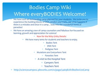 Bodies Camp Wiki
Where everyBODIES Welcome!
We have such an outstanding camp planned for your students. We invite you to
experience the building blocks of DNA, predict your traits, see what happens if
there is a mistake and since it is camp…look into the wonderful world of
parasites!
We have an amazing crew of camp counselors and fabulous fun focused on
learning, growth and appreciation for science!
                          Now for the Nitty Gritty Details:
              We have many tents for students and teachers to enjoy.
                                      Bodies Tent
                                       DNA Tent
                                     Pedigree Tent
                          Mutations are Everywhere Tent
                                     Parasites Tent
                      A visit to the Hospital Tent
                              Campers Tent
                             Teachers Tent
http://sciencecampesc.pbworks.com/w/page/54698281/Bodies%20Camp
 