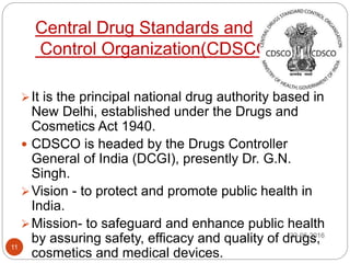 Central Drug Standards and
Control Organization(CDSCO)
It is the principal national drug authority based in
New Delhi, established under the Drugs and
Cosmetics Act 1940.
 CDSCO is headed by the Drugs Controller
General of India (DCGI), presently Dr. G.N.
Singh.
Vision - to protect and promote public health in
India.
Mission- to safeguard and enhance public health
by assuring safety, efficacy and quality of drugs,
cosmetics and medical devices.
22-06-2016
11
 