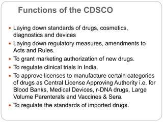 Functions of the CDSCO
 Laying down standards of drugs, cosmetics,
diagnostics and devices
 Laying down regulatory measures, amendments to
Acts and Rules.
 To grant marketing authorization of new drugs.
 To regulate clinical trials in India.
 To approve licenses to manufacture certain categories
of drugs as Central License Approving Authority i.e. for
Blood Banks, Medical Devices, r-DNA drugs, Large
Volume Parenterals and Vaccines & Sera.
 To regulate the standards of imported drugs.
 
