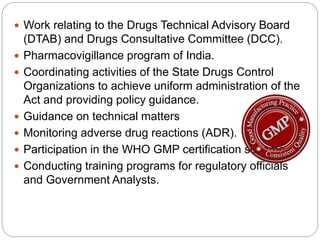  Work relating to the Drugs Technical Advisory Board
(DTAB) and Drugs Consultative Committee (DCC).
 Pharmacovigillance program of India.
 Coordinating activities of the State Drugs Control
Organizations to achieve uniform administration of the
Act and providing policy guidance.
 Guidance on technical matters
 Monitoring adverse drug reactions (ADR).
 Participation in the WHO GMP certification scheme.
 Conducting training programs for regulatory officials
and Government Analysts.
 