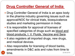  Drug Controller General of India is an apex body
in the pharma industry governing issues such as
approval/NOC for clinical trials, bioequivalence
studies and marketing permission in India.
 It is responsible for approval of licenses of
specified categories of drugs such as blood and
blood products, I. V. Fluids, Vaccine and Sera.
 It also registers all imported drugs, new drugs,
and medical devices.
 Also responsible for licensing of blood banks,
amendments in D&C acts and rules from time to
time. 22-06-201616
Drug Controller General of India
 