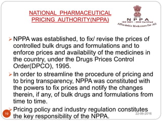 NATIONAL PHARMACEUTICAL
PRICING AUTHORITY(NPPA)
NPPA was established, to fix/ revise the prices of
controlled bulk drugs and formulations and to
enforce prices and availability of the medicines in
the country, under the Drugs Prices Control
Order(DPCO), 1995.
In order to streamline the procedure of pricing and
to bring transparency, NPPA was constituted with
the powers to fix prices and notify the changes
therein, if any, of bulk drugs and formulations from
time to time.
Pricing policy and industry regulation constitutes
the key responsibility of the NPPA.
22-06-201619
 