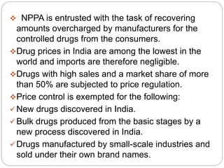  NPPA is entrusted with the task of recovering
amounts overcharged by manufacturers for the
controlled drugs from the consumers.
Drug prices in India are among the lowest in the
world and imports are therefore negligible.
Drugs with high sales and a market share of more
than 50% are subjected to price regulation.
Price control is exempted for the following:
New drugs discovered in India.
Bulk drugs produced from the basic stages by a
new process discovered in India.
Drugs manufactured by small-scale industries and
sold under their own brand names.
 