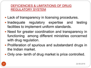 DEFICIENCIES & LIMITATIONS OF DRUG
REGULATORY SYSTEM
 Lack of transparency in licensing procedures.
 Inadequate regulatory expertise and testing
facilities to implement uniform standards.
 Need for greater coordination and transparency in
functioning among different ministries concerned
with drug regulation.
 Proliferation of spurious and substandard drugs in
the Indian market.
 Only one- tenth of drug market is price controlled.
22-06-201621
 
