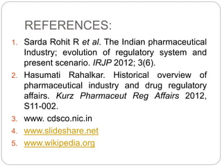 REFERENCES:
1. Sarda Rohit R et al. The Indian pharmaceutical
Industry; evolution of regulatory system and
present scenario. IRJP 2012; 3(6).
2. Hasumati Rahalkar. Historical overview of
pharmaceutical industry and drug regulatory
affairs. Kurz Pharmaceut Reg Affairs 2012,
S11-002.
3. www. cdsco.nic.in
4. www.slideshare.net
5. www.wikipedia.org
 