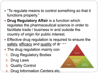  “To regulate means to control something so that it
functions properly.”
 Drug Regulatory Affair is a function which
regulates the pharmaceutical science in order to
facilitate trade / business in and outside the
country of origin for public interest.
 Effective drug regulation is required to ensure the
safety, efficacy and quality of drugs.
 The drug regulation mainly consists of:
1. Drug Regulatory Bodies
2. Drug Laws
3. Quality Control
4. Drug Information Centers etc.
 