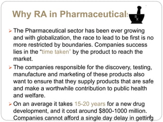 Why RA in Pharmaceuticals??
 The Pharmaceutical sector has been ever growing
and with globalization, the race to lead to be first is no
more restricted by boundaries. Companies success
lies in the “time taken” by the product to reach the
market.
 The companies responsible for the discovery, testing,
manufacture and marketing of these products also
want to ensure that they supply products that are safe
and make a worthwhile contribution to public health
and welfare.
 On an average it takes 15-20 years for a new drug
development, and it cost around $800-1000 million.
Companies cannot afford a single day delay in getting4
 
