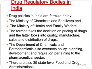 Drug Regulatory Bodies in
India
 Drug policies in India are formulated by:
The Ministry of Chemicals and Fertilizers and
 The Ministry of Health and Family Welfare.
 The former takes the decision on pricing of drugs
and the latter looks into quality, manufacture,
sales and distribution of drugs.
 The Department of Chemicals and
Petrochemicals also oversees policy, planning,
development and regulation pertaining to the
pharmaceutical sector.
 There are also 35 state-level Food and Drug
Administrations.
22-06-2016
 