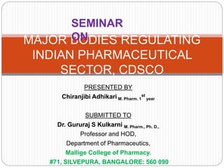 PRESENTED BY
Chiranjibi Adhikari M. Pharm. 1
st
year
SUBMITTED TO
Dr. Gururaj S Kulkarni M. Pharm., Ph. D.,
Professor and HOD,
Department of Pharmaceutics,
Mallige College of Pharmacy.
#71, SILVEPURA, BANGALORE: 560 090
MAJOR BODIES REGULATING
INDIAN PHARMACEUTICAL
SECTOR, CDSCO
SEMINAR
ON
 