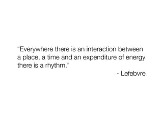“Everywhere there is an interaction between
a place, a time and an expenditure of energy
there is a rhythm.”
                                   - Lefebvre
 
