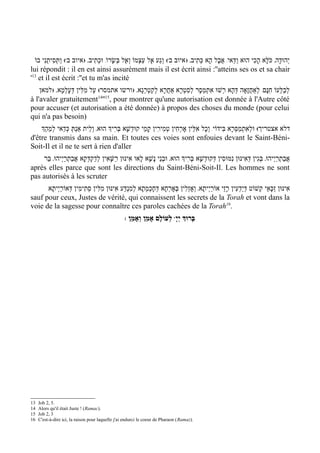 ‫( וַתְּסִיתֵנִי בוֹ‬w‫( וְגַע אֶל עַצְמוֹ וְאֶל בְּשָׂרוֹ/ וּכְתִיב' )איוב ב‬w‫י ְהוּדָה' כֹּלָּא הָכִי הוּא וַדַּאי/ אֲבָל הָא כְּתִיב' ) איוב ב‬
lui répondit : il en est ainsi assurément mais il est écrit ainsi :''atteins ses os et sa chair
'13 et il est écrit :''et tu m'as incité
    ‫לבַלְּעוֹ חִנָּם/ לְאַחֲזָאָה דּהָא רְשׁוּ אִתְמְסָר לסִטְרָא אַחרָא לְקַטְרְגָא' )ורשו אתמסר( עַל מִלִּין דְּעלמָא' )למאן‬
              ְ ָ                                          ֲ         ְ                   ְ                        ְ
                              14 15
à l'avaler gratuitement '' , pour montrer qu'une autorisation est donnée à l'Autre côté
pour accuser (et autorisation a été donnée) à propos des choses du monde (pour celui
qui n'a pas besoin)
    ‫דלא אצטריך( וּלְאִתְמַסְּרָא בִּידוֹי/ וְכָל אִלֵּין אָרְחִין טְמִירִין קָמֵי קוּדְשָׁא בּרִיְך הוּא' וְלֵית אַנְתְּ כְּדַאי לְמֵהְַך‬
                                           ְ
d'être transmis dans sa main. Et toutes ces voies sont enfouies devant le Saint-Béni-
Soit-Il et il ne te sert à rien d'aller
    ‫אבַתְרַי ְיהוּ' בּגִין דּאִינּוּן נִמּוּסִין דְּקוּדשָׁא בּרִיְך הוּא' וּבְנֵי נָשָׁא לָאו אִינּוּן רַשָּׁאִין לְדַקְדְּקָא אֲבַתרַי ְיהוּ' בַּר‬
                 ְ                                                              ְ    ְ                    ְ     ְ              ֲ
après elles parce que sont les directions du Saint-Béni-Soit-Il. Les hommes ne sont
pas autorisés à les scruter
      /‫אִינּוּן זַכָּאֵי קְשׁוֹט דְּיַדְעִין רָזֵי אוֹרַי ְיתָא' וְאָזְלִין בְּאָרְחָא דְּחָכְמְתָא לְמִנְדַּע אִינּוּן מִלִּין סְתִימִין דְּאוֹרַי ְיתָא‬
sauf pour ceux, Justes de vérité, qui connaissent les secrets de la Torah et vont dans la
voie de la sagesse pour connaître ces paroles cachées de la Torah16.
                                                   : ‫ לְעוֹלָם אָמֵן וְאָמֵן‬wָ‫בָּרוְּך יְי‬




13   Job 2, 5.
14   Alors qu'il était Juste ! (Ramac).
15   Job 2, 3
16   C'est-à-dire ici, la raison pour laquelle j'ai endurci le coeur de Pharaon (Ramaz).
 