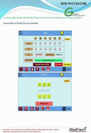 Email: info@newmeditech.com. Website: www.newmeditech.com
Head Office: No.6 President Terrace. Takli Road, Dwarka. Nashik-422011 Phone:0253 - 6418632
Screen Shots of Touch Screen Controller
BOD INCUBATOR
Environmentally friendly BOD INCUBATOR powered by Meditech Technology for safe testing of specimens
 