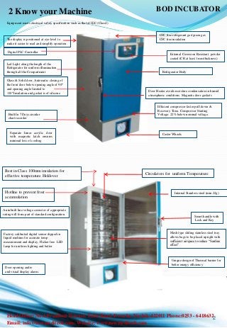 2 Know your Machine
Refrigerator Body
Castor Wheels
Digital PLC Controller
Mesh type sliding stainless steel tray
allows bags to be placed upright with
sufficient airspace to reduce “Sardine
effect”
Led Light along the length of the
Refrigerator for uniform illumination
through all the Compartment
2
Best in Class 100mm insulation for
effective temperature Holdover
Hotline to prevent frost
accumulation
Factory calibrated digital sensor dipped in
liquid medium for accurate temp
measurement and display .Flicker free LED
lamp for uniform lighting and better
Unique design of Thermal barrier for
better energy efficiency
Efficient compressor faster pull down &
Recovery Time. Compressor Starting
Voltage: 22% below nominal voltage.
Circulators for uniform Temperature
Smart handle with
Lock and Key
Built In 7 Days circular
chart recorder
The display is positioned at eye-level to
make it easier to read and simplify operation.
CFC free refrigerant gas/green gas
CFC free insulation
Internal Stainless steel (min.22g)
External Corrosion Resistant, powder
coated (CR at least 1mm thickness)
Glass & Solid door, Automatic closing of
the front door below opening angle of 90º
and opening angle limited to
110º.Insulation and gasket is of silicone
Door opening audio
and visual display alarm.
Equipment meets electrical safety specification such as that of IEC (ClassI)
An inbuilt line voltage corrector of appropriate
rating will form part of standard configuration.
Door Heater avoids moisture condensation in humid
atmospheric conditions. Magnetic door gaskets
Separate Inner acrylic door
with magnetic latch ensures
minimal loss of cooling
BOD INCUBATOR
Head Office: No.6 President Terrace. Takli Road, Dwarka. Nashik-422011 Phone:0253 - 6418632
Email: info@newmeditech.com. Website: www.newmeditech.com
 