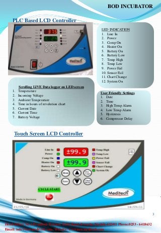 3
PLC Based LCD Controller
LED INDICATION
1. Line In
2. Power
3. Comp On
4. Heater On
5. Battery On
6. Battery Low
7. Temp High
8. Temp Low
9. Power Fail
10. Sensor Fail
11. Chart Change
12. System On
Scrolling LIVE Data logger on LED screen
1. Temperature
2. Incoming Voltage
3. Ambient Temperature
4. Time in hours of revolution chart
5. Current Date
6. Current Time
7. Battery Voltage
User Friendly Settings
1. Date
2. Time
3. High Temp Alarm
4. Low Temp Alarm
5. Hysteresis
6. Compressor Delay
Touch Screen LCD Controller
BOD INCUBATOR
Email: info@newmeditech.com. Website: www.newmeditech.com
Head Office: No.6 President Terrace. Takli Road, Dwarka. Nashik-422011 Phone:0253 - 6418632
 