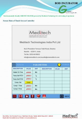 Email: info@newmeditech.com. Website: www.newmeditech.com
Head Office: No.6 President Terrace. Takli Road, Dwarka. Nashik-422011 Phone:0253 - 6418632
Screen Shots of Touch Screen Controller
Environmentally friendly BOD INCUBATOR powered by Meditech Technology for safe testing of specimens
BOD INCUBATOR
 