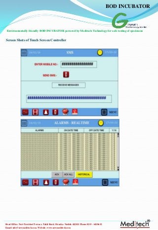 Email: info@newmeditech.com. Website: www.newmeditech.com
Head Office: No.6 President Terrace. Takli Road, Dwarka. Nashik-422011 Phone:0253 - 6418632
Screen Shots of Touch Screen Controller
BOD INCUBATOR
Environmentally friendly BOD INCUBATOR powered by Meditech Technology for safe testing of specimens
 