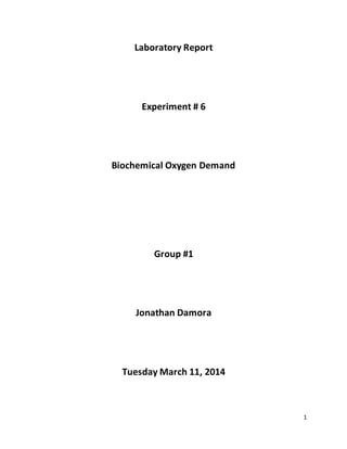 1
Laboratory Report
Experiment # 6
Biochemical Oxygen Demand
Group #1
Jonathan Damora
Tuesday March 11, 2014
 